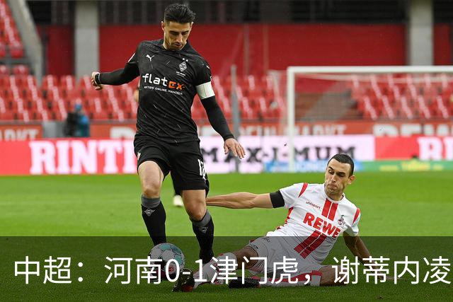 中超：河南0-1津门虎，谢蒂内凌空斩，马亚伤退