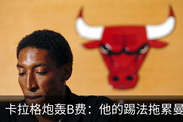 卡拉格炮轰B费：他的踢法拖累曼联，不是队长该有的姿态