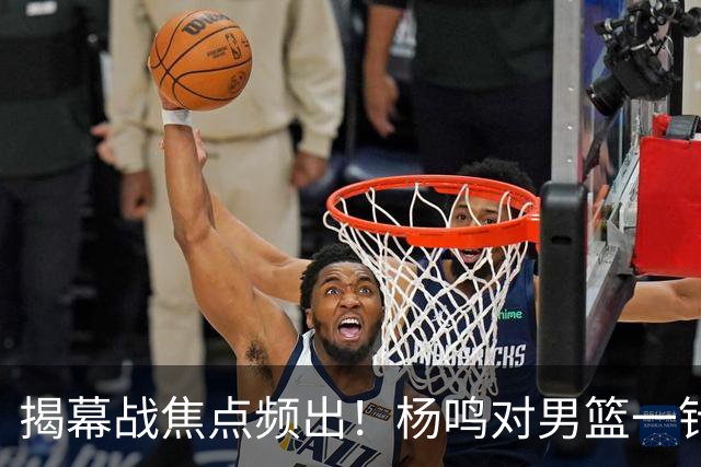 揭幕战焦点频出！杨鸣对男篮一针见血，杜锋对阿旺惋惜，两人关系极佳