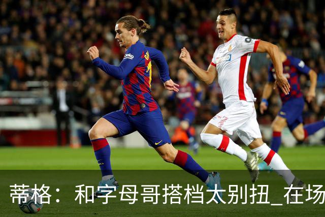 蒂格：和字母哥搭档太别扭 在场上根本摸不到球