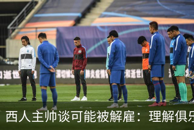 西人主帅谈可能被解雇：理解俱乐部的任何决定，留任就会拼尽全力