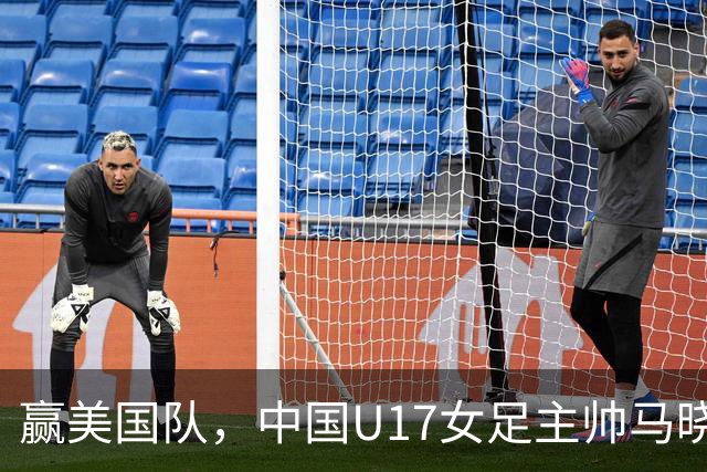 赢美国队，中国U17女足主帅马晓旭：今天我们的球队太争气了